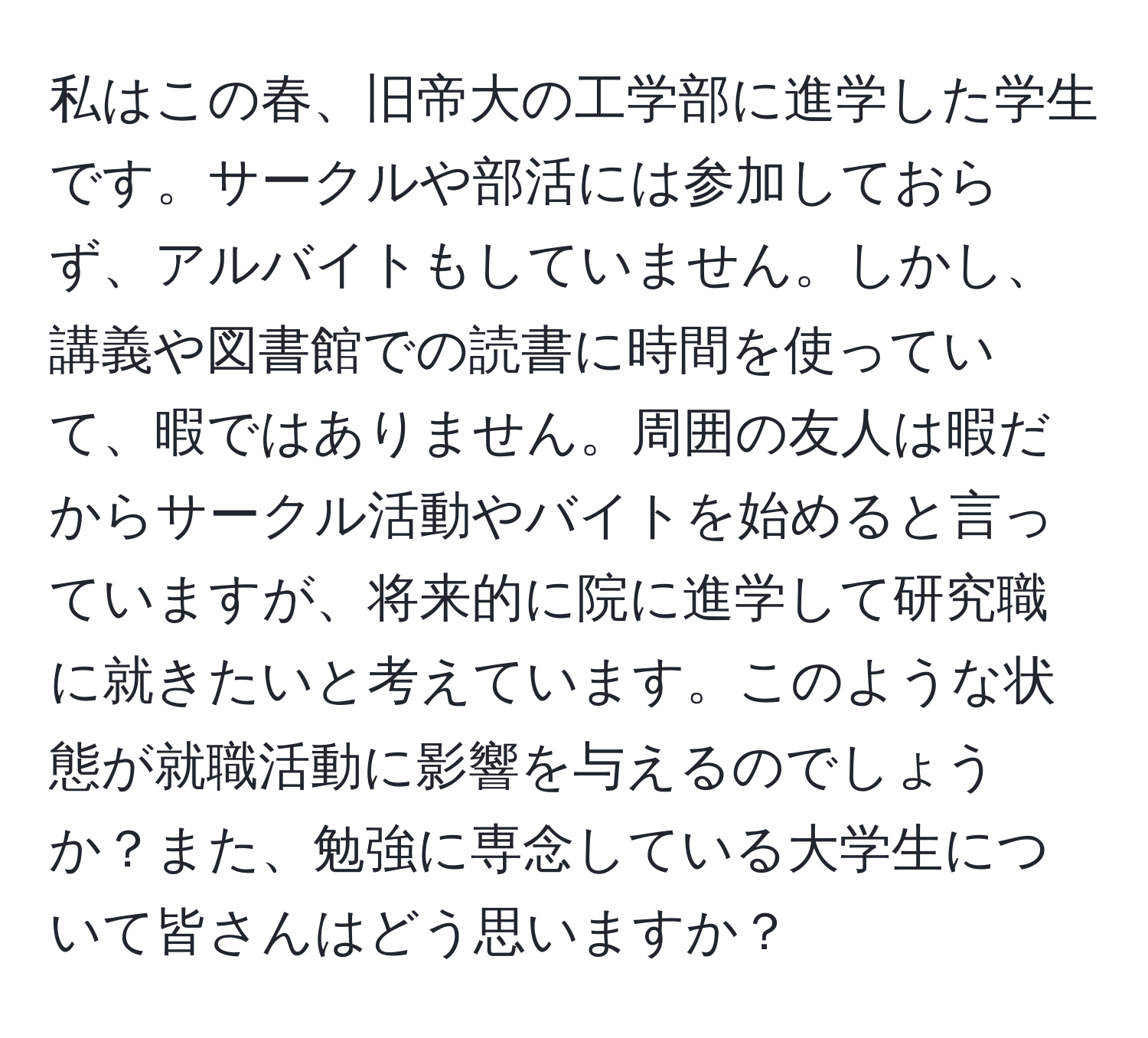 私はこの春、旧帝大の工学部に進学した学生です。サークルや部活には参加しておらず、アルバイトもしていません。しかし、講義や図書館での読書に時間を使っていて、暇ではありません。周囲の友人は暇だからサークル活動やバイトを始めると言っていますが、将来的に院に進学して研究職に就きたいと考えています。このような状態が就職活動に影響を与えるのでしょうか？また、勉強に専念している大学生について皆さんはどう思いますか？