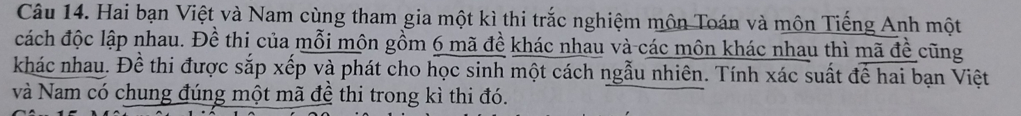 Hai bạn Việt và Nam cùng tham gia một kì thi trắc nghiệm môn Toán và môn Tiếng Anh một 
đách độc lập nhau. Đề thi của mỗi mộn gồm 6 mã đề khác nhau và các môn khác nhau thì mã đề cũng 
khác nhau. Đề thi được sắp xếp và phát cho học sinh một cách ngẫu nhiên. Tính xác suất để hai bạn Việt 
và Nam có chung đúng một mã đề thi trong kì thi đó.