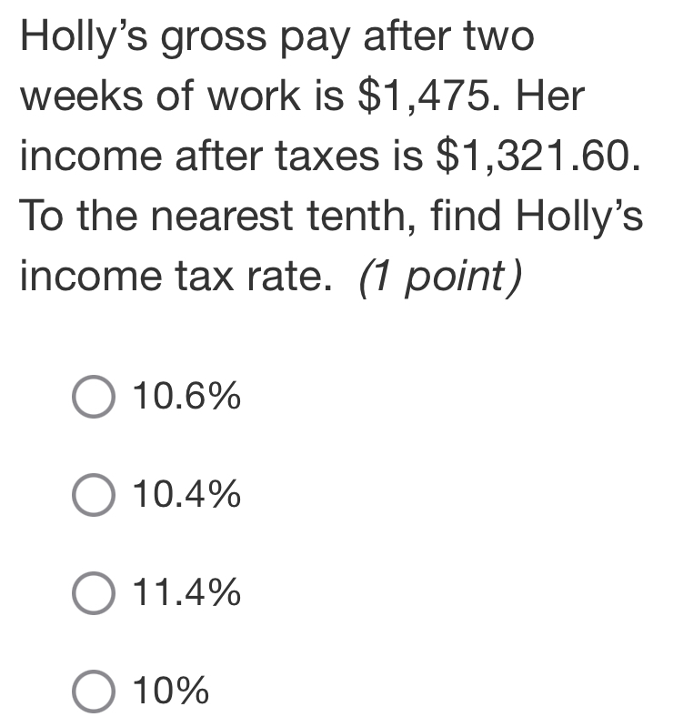 Holly's gross pay after two
weeks of work is $1,475. Her
income after taxes is $1,321.60.
To the nearest tenth, find Holly's
income tax rate. (1 point)
10.6%
10.4%
11.4%
10%