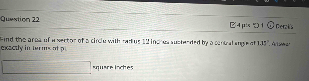 □4 pts つ 1 (i) Details 
Find the area of a sector of a circle with radius 12 inches subtended by a central angle of 135°. Answer 
exactly in terms of pi.
□ square inches