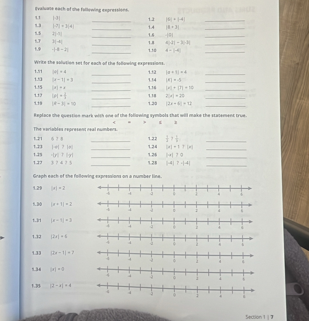 Evaluate each of the following expressions. 
1.1 |-3| _1.2 |6|+|-4| _ 
1.3 |-7|+3|4| _1.4 |8+3| _ 
1.5 2|-1| _1.6 -|0| _ 
1.7 3|-4| _1.8 4|-2|-3|-3| _ 
1.9 -|-8-2| _1.10 4-|-4| _ 
Write the solution set for each of the following expressions. 
_ 
1.11 |a|=4 1.12 |a+1|=4 _ 
1.13 |x-1|=3 _1.14 |K|=-5 _ 
1.15 |x|=x _1.16 |x|+|7|=10 _ 
1.17 |p|= 2/3  _1.18 2|x|=20 _ 
_ 
_ 
1.19 |R-3|=10 1.20 |2x+6|=12
Replace the question mark with one of the following symbols that will make the statement true. 
< = > s 2 
The variables represent real numbers. 
1.21 6 ? 8 _1.22  1/2  ?  1/3  _ 
1.23 |-a| ? |σ| _1.24 |x| + 1 ? |x| _ 
1.25 -| |-y _1.26 |-x| ？0_ 
1. 27 3 ？ 4 ？ 5 _1.28 |-4|?-|-4| _ 
Graph each of the following expressions on a number line. 
1.29 |x|=2
1.30 |x+1|=2
1.31 |x-1|=3
1.32 |2x|=6
1.33 |2x-1|=7
1.34 |x|=0
1.35 |2-x|=4
Section 1 | 7