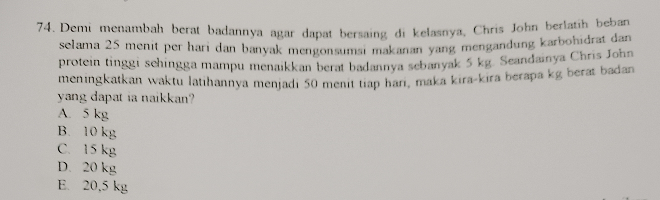 Demi menambah berat badannya agar dapat bersaing di kelasnya, Chris John berlatih beban
selama 25 menit per hari dan banyak mengonsumsi makanan yang mengandung karbohidrat dan 
protein tinggi sehingga mampu menaikkan berat badannya sebanyak 5 kg. Seandainya Chris John
meningkatkan waktu latihannya menjadi 50 menit tiap hari, maka kira-kira berapa kg berat badan
yang dapat ia naikkan?
A. 5 kg
B. 10 kg
C. 15 kg
D. 20 kg
E. 20,5 kg