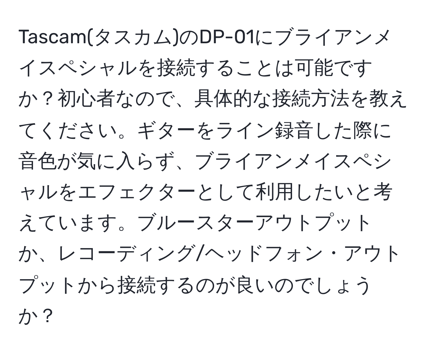 Tascam(タスカム)のDP-01にブライアンメイスペシャルを接続することは可能ですか？初心者なので、具体的な接続方法を教えてください。ギターをライン録音した際に音色が気に入らず、ブライアンメイスペシャルをエフェクターとして利用したいと考えています。ブルースターアウトプットか、レコーディング/ヘッドフォン・アウトプットから接続するのが良いのでしょうか？