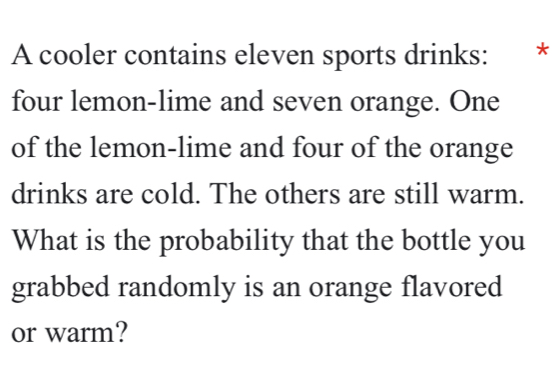 A cooler contains eleven sports drinks: ₹* 
four lemon-lime and seven orange. One 
of the lemon-lime and four of the orange 
drinks are cold. The others are still warm. 
What is the probability that the bottle you 
grabbed randomly is an orange flavored 
or warm?