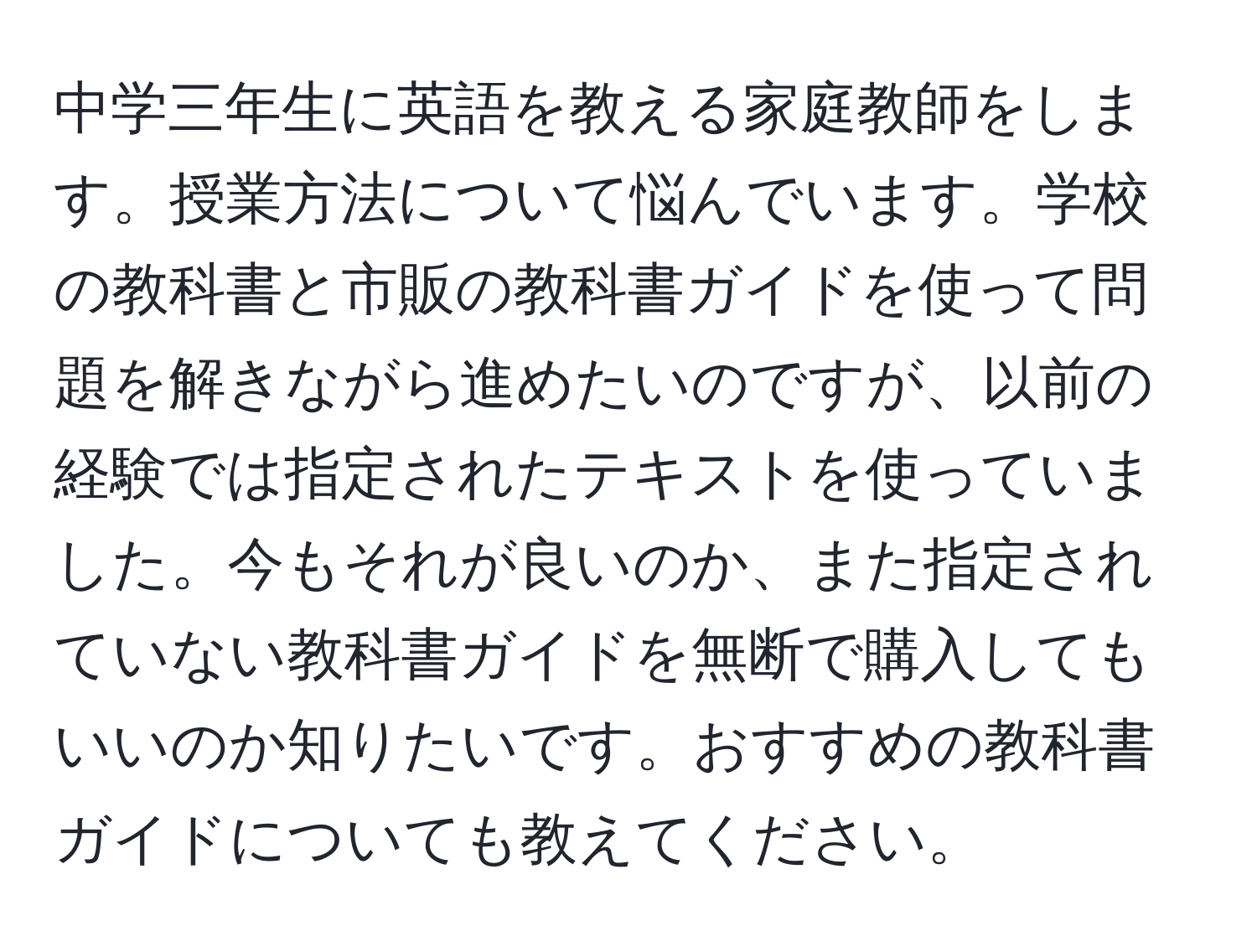 中学三年生に英語を教える家庭教師をします。授業方法について悩んでいます。学校の教科書と市販の教科書ガイドを使って問題を解きながら進めたいのですが、以前の経験では指定されたテキストを使っていました。今もそれが良いのか、また指定されていない教科書ガイドを無断で購入してもいいのか知りたいです。おすすめの教科書ガイドについても教えてください。