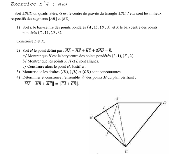 Exercice n°4 ： (6 pts) 
Soit ABCD un quadrilatère, G est le centre de gravité du triangle ABC, I et J sont les milieux 
respectifs des segments [ AB ] et [ BC ]. 
1) Soit L le barycentre des points pondérés (A,1), (D,3) , et K le barycentre des points 
pondérés (C,1), (D,3). 
Construire L et K. 
2) Soit H le point défini par : vector HA+vector HB+vector HC+3vector HD=vector 0. 
α/ Montrer que H est le barycentre des points pondérés (I,1), (K,2). 
b/ Montrer que les points J, H et L sont alignés. 
c / Construire alors le point H. Justifier. 
3) Montrer que les droites (IK),( JL) et (GD) sont concourantes. 
4) Déterminer et construire l'ensemble des points M du plan vérifiant :
||vector MA+vector MB+vector MC||=||vector CA+vector CB||.