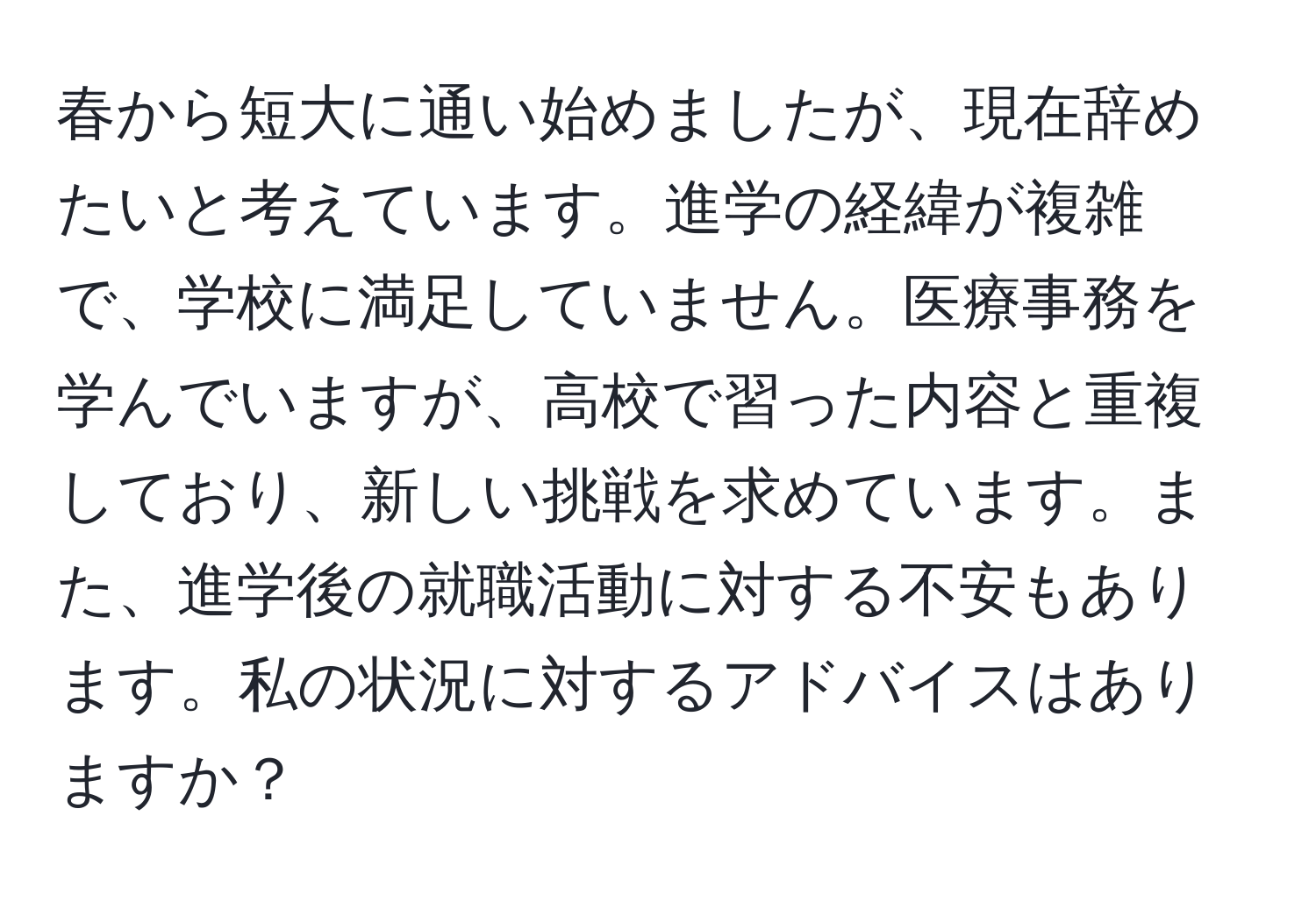 春から短大に通い始めましたが、現在辞めたいと考えています。進学の経緯が複雑で、学校に満足していません。医療事務を学んでいますが、高校で習った内容と重複しており、新しい挑戦を求めています。また、進学後の就職活動に対する不安もあります。私の状況に対するアドバイスはありますか？