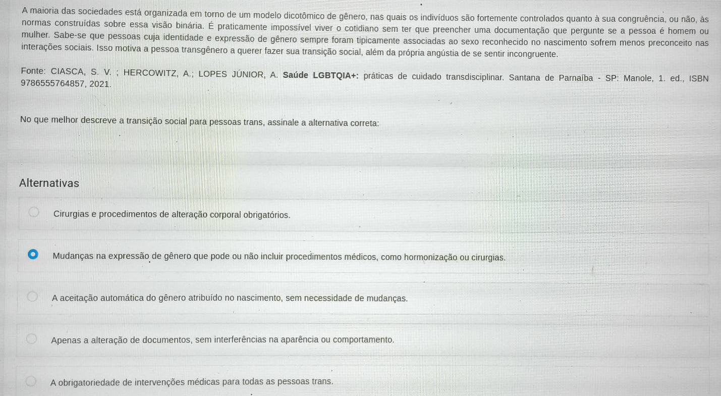 A maioria das sociedades está organizada em torno de um modelo dicotômico de gênero, nas quais os indivíduos são fortemente controlados quanto à sua congruência, ou não, às
normas construídas sobre essa visão binária. É praticamente impossível viver o cotidiano sem ter que preencher uma documentação que pergunte se a pessoa é homem ou
mulher. Sabe-se que pessoas cuja identidade e expressão de gênero sempre foram tipicamente associadas ao sexo reconhecido no nascimento sofrem menos preconceito nas
interações sociais. Isso motiva a pessoa transgênero a querer fazer sua transição social, além da própria angústia de se sentir incongruente.
Fonte: CIASCA, S. V. ; HERCOWITZ, A.; LOPES JÚNIOR, A. Saúde LGBTQIA+: práticas de cuidado transdisciplinar. Santana de Parnaíba - SP: Manole, 1. ed., ISBN
9786555764857, 2021.
No que melhor descreve a transição social para pessoas trans, assinale a alternativa correta:
Alternativas
Cirurgias e procedimentos de alteração corporal obrigatórios.
Mudanças na expressão de gênero que pode ou não incluir procedimentos médicos, como hormonização ou cirurgias.
A aceitação automática do gênero atribuído no nascimento, sem necessidade de mudanças.
Apenas a alteração de documentos, sem interferências na aparência ou comportamento.
A obrigatoriedade de intervenções médicas para todas as pessoas trans.