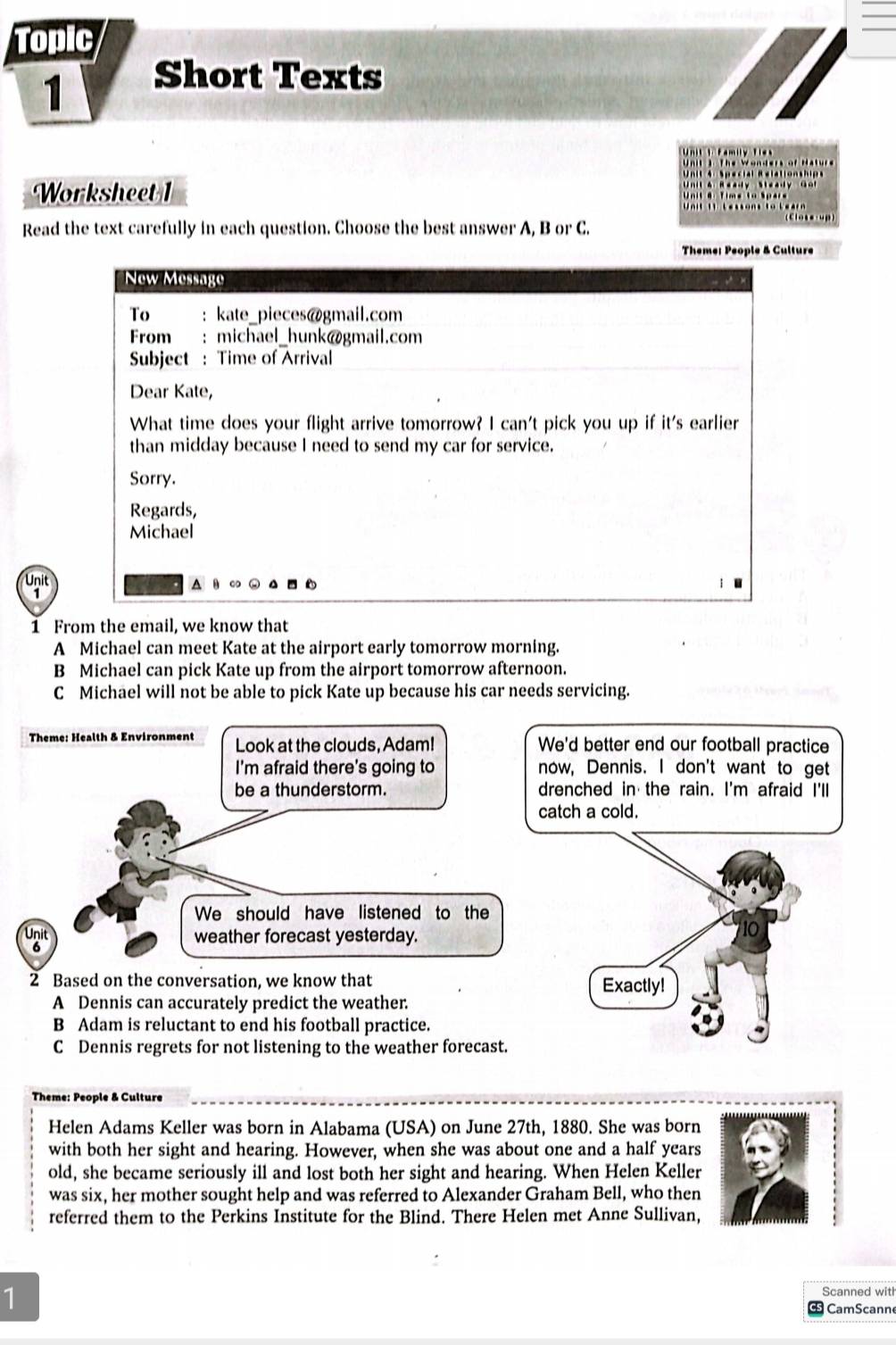 Topic
1
Short Texts
Worksheet 1
Read the text carefully in each question. Choose the best answer A, B or C.
Theme: People & Culture
New Message
To : kate_pieces@gmail.com
From : michael_hunk@gmail.com
Subject : Time of Arrival
Dear Kate,
What time does your flight arrive tomorrow? I can't pick you up if it's earlier
than midday because I need to send my car for service.
Sorry.
Regards,
Michael
Unit
1 From the email, we know that
A Michael can meet Kate at the airport early tomorrow morning.
B Michael can pick Kate up from the airport tomorrow afternoon.
C Michael will not be able to pick Kate up because his car needs servicing.
Theme: Health & Environment Look at the clouds, Adam! We'd better end our football practice
I'm afraid there's going to now, Dennis. I don't want to get
be a thunderstorm. drenched in the rain. I'm afraid I'll
catch a cold.
We should have listened to the
weather forecast yesterday.
6
2 Based on the conversation, we know that Exactly!
A Dennis can accurately predict the weather.
B Adam is reluctant to end his football practice.
C Dennis regrets for not listening to the weather forecast.
Theme: People & Culture
Helen Adams Keller was born in Alabama (USA) on June 27th, 1880. She was born
with both her sight and hearing. However, when she was about one and a half years
old, she became seriously ill and lost both her sight and hearing. When Helen Keller
was six, her mother sought help and was referred to Alexander Graham Bell, who then
referred them to the Perkins Institute for the Blind. There Helen met Anne Sullivan,
1
CamScann