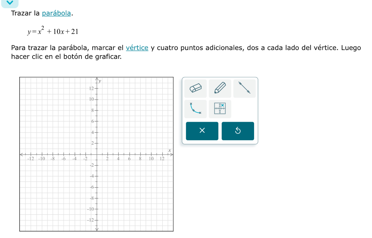 Trazar la parábola.
y=x^2+10x+21
Para trazar la parábola, marcar el vértice y cuatro puntos adicionales, dos a cada lado del vértice. Luego 
hacer clic en el botón de graficar. 
× S