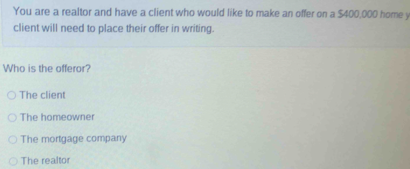 You are a realtor and have a client who would like to make an offer on a $400,000 home y
client will need to place their offer in writing.
Who is the offeror?
The client
The homeowner
The mortgage company
The realtor