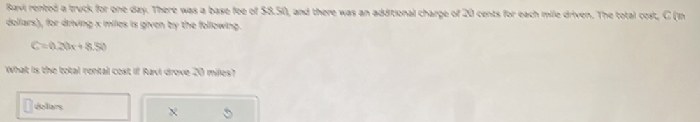 Ravi rented a truck for one day. There was a base fee of $8.50, and there was an additional charge of 20 cents for each mile driven. The total cost, C (in 
dollars), for driving x miles is given by the following.
C=0.20x+8.50
What is the total rental cost if Ravi drove 20 miles?
dollars