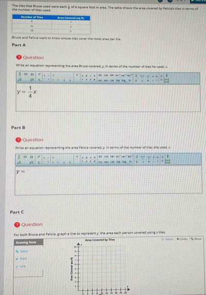 the number of tiles used The tiles that Bruce used were each  1/2  of a square foot in area. The table shows the area covered by Felicia's tiles in terms of
Bruce and Felicia want to know whose tiles cover the most area per bile.
Part A
Question
Write an equation representing the area Bruce covered, y, in terms of the number of tiles he used, x.
Part B
Question
Write an equation representing the area Felicia covered, y. in terms of the number of tiles she used, x
R " . s 1os tan w=   s ' s=
. *  a  ca tg ha ” .
y=
Part C
Question
For both Bruce and Felicia, graph a line to representy, the area each person covered using x tiles.
Drawing fools Area Covered by Tiles  Deleno  Undo
Selea 
Purt
√ L 
. 4 12 “