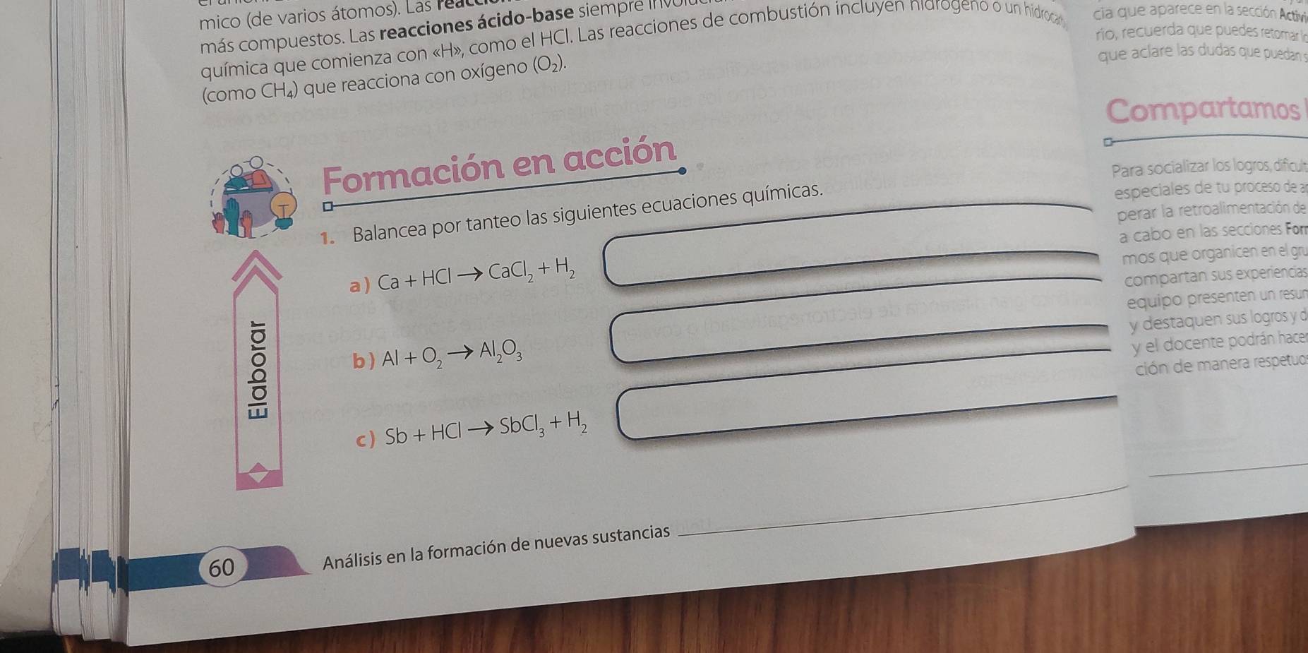 mico (de varios átomos). Las reac 
más compuestos. Las reacciones ácido-base siempre In VUI 
río, recuerda que puedes retomar ln 
química que comienza con « H», como el HCI. Las reacciones de combustión incluyen nidrogeno o un hidroca» cia que aparece en la sección Activi 
(como CH_4 ) que reacciona con oxígeno (O_2). 
que aclare las dudas que puedan 
Compartamos 
Formación en acción 
Para socializar los logros, dificul 
1. Balancea por tanteo las siguientes ecuaciones químicas. 
especiales de tu proceso de a 
perar la retroalimentación de 
a cabo en las secciones For 
a ) Ca+HClto CaCl_2+H_2 mos que organicen en el gr 
compartan sus experiencias 
équipo présenten un resur 
8 
y destaquen sus logros y d 
b) Al+O_2to Al_2O_3
y el docente podrán hacer 
ción de manera respetuo 
c) Sb+HClto SbCl_3+H_2
_ 
60 
Análisis en la formación de nuevas sustancias