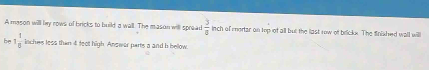 A mason will lay rows of bricks to build a wall. The mason will spread  3/8  inch of mortar on top of all but the last row of bricks. The finished wall will 
be 1 1/8  inches less than 4 feet high. Answer parts a and b below.