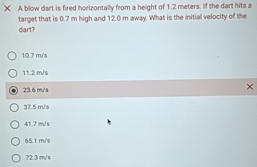 × A blow dart is fired horizontally from a height of 1.2 meters. If the dart hits a
target that is 0.7 m high and 12.0 m away. What is the initial velocity of the
dart?
10.7 m/s
11.2 m/s
23.6 m/s
×
37.5 m/s
41.7 m/s
65.1 m/s
72.3 m/s