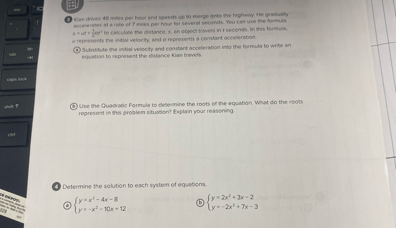 esc 10 a
! Kian drives 48 miles per hour and speeds up to merge onto the highway. He gradually
accelerates at a rate of 7 miles per hour for several seconds. You can use the formula
s=ut+ 1/2 at^2 to calculate the distance, s, an object travels in t seconds. In this formula,
α represents the initial velocity, and α represents a constant acceleration.
1← a) Substitute the initial velocity and constant acceleration into the formula to write an
tab →| equation to represent the distance Kian travels.
caps lock
shift ↑ b) Use the Quadratic Formula to determine the roots of the equation. What do the roots
represent in this problem situation? Explain your reasoning.
ctrl
4 Determine the solution to each system of equations.
a or comments, please cell Ce dEpot»
a beginarrayl y=x^2-4x-8 y=-x^2-10x+12endarray.
b beginarrayl y=2x^2+3x-2 y=-2x^2+7x-3endarray.

20
B