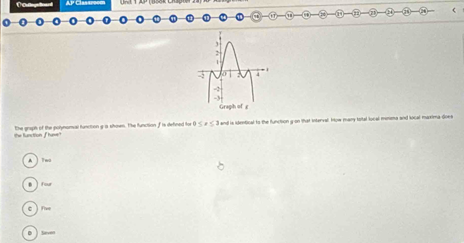 VCollogeBoard AP Classroom Unit AP (Book Chapter 2a) 
17 ① a 25 ⑳ <
The graph of the polynomial function  g is shown. The function f is defined for 0≤ x≤ 3 and is Identical to the function y on that interval. How many total local minima and local maxima does
the function / have?
A Two
B Four
c Five
D Savieo