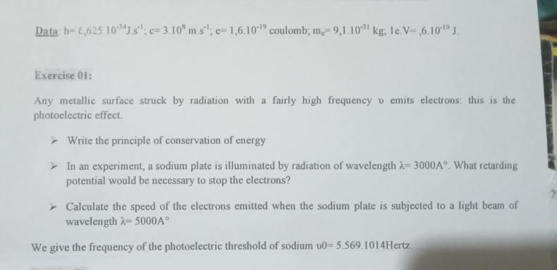 Data h=epsilon ,625.10^(-34)J.s^(-1); c=3.10^8m.s^(-1); e=1,6.10^(-19) coulomb; m_e=9,1.10^(-31)kg; 1e. V=,6.10^(-19)J. 
Exercise 01: 
Any metallic surface struck by radiation with a fairly high frequency v emits electrons: this is the 
photoelectric effect. 
Write the principle of conservation of energy 
In an experiment, a sodium plate is illuminated by radiation of wavelength lambda =3000A°. What retarding 
potential would be necessary to stop the electrons? 
Calculate the speed of the electrons emitted when the sodium plate is subjected to a light beam of 
wavelength lambda =5000A°
We give the frequency of the photoelectric threshold of sodium v0=5.569.1014Hertz