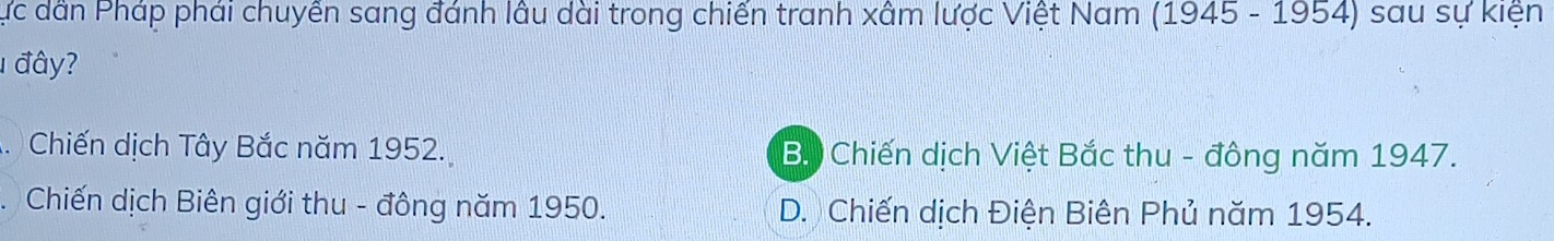 Cực dân Pháp phái chuyển sang đánh lâu dài trong chiến tranh xâm lược Việt Nam (1945 - 1954) sau sự kiện
1 đây?
. Chiến dịch Tây Bắc năm 1952. B. Chiến dịch Việt Bắc thu - đông năm 1947.
Chiến dịch Biên giới thu - đông năm 1950. D. Chiến dịch Điện Biên Phủ năm 1954.