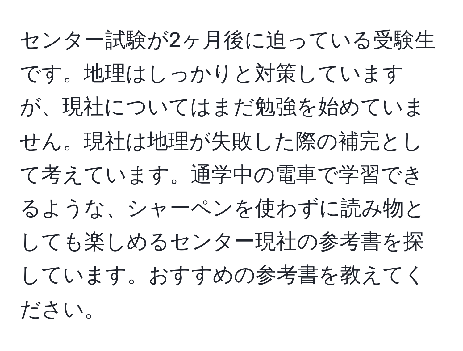 センター試験が2ヶ月後に迫っている受験生です。地理はしっかりと対策していますが、現社についてはまだ勉強を始めていません。現社は地理が失敗した際の補完として考えています。通学中の電車で学習できるような、シャーペンを使わずに読み物としても楽しめるセンター現社の参考書を探しています。おすすめの参考書を教えてください。