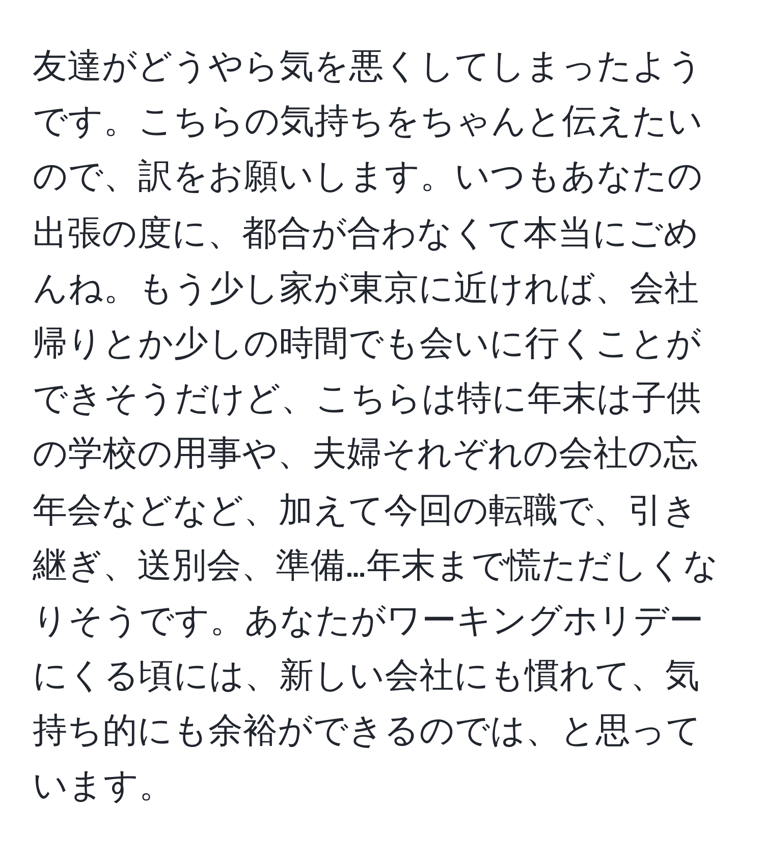 友達がどうやら気を悪くしてしまったようです。こちらの気持ちをちゃんと伝えたいので、訳をお願いします。いつもあなたの出張の度に、都合が合わなくて本当にごめんね。もう少し家が東京に近ければ、会社帰りとか少しの時間でも会いに行くことができそうだけど、こちらは特に年末は子供の学校の用事や、夫婦それぞれの会社の忘年会などなど、加えて今回の転職で、引き継ぎ、送別会、準備…年末まで慌ただしくなりそうです。あなたがワーキングホリデーにくる頃には、新しい会社にも慣れて、気持ち的にも余裕ができるのでは、と思っています。