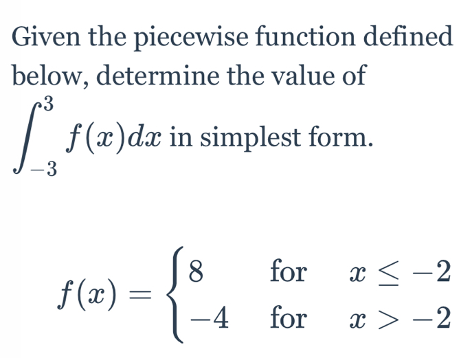 Given the piecewise function defined 
below, determine the value of
∈t _(-3)^3f(x)dx in simplest form.
f(x)=beginarrayl 8forx≤ -2 -4forx>-2endarray.