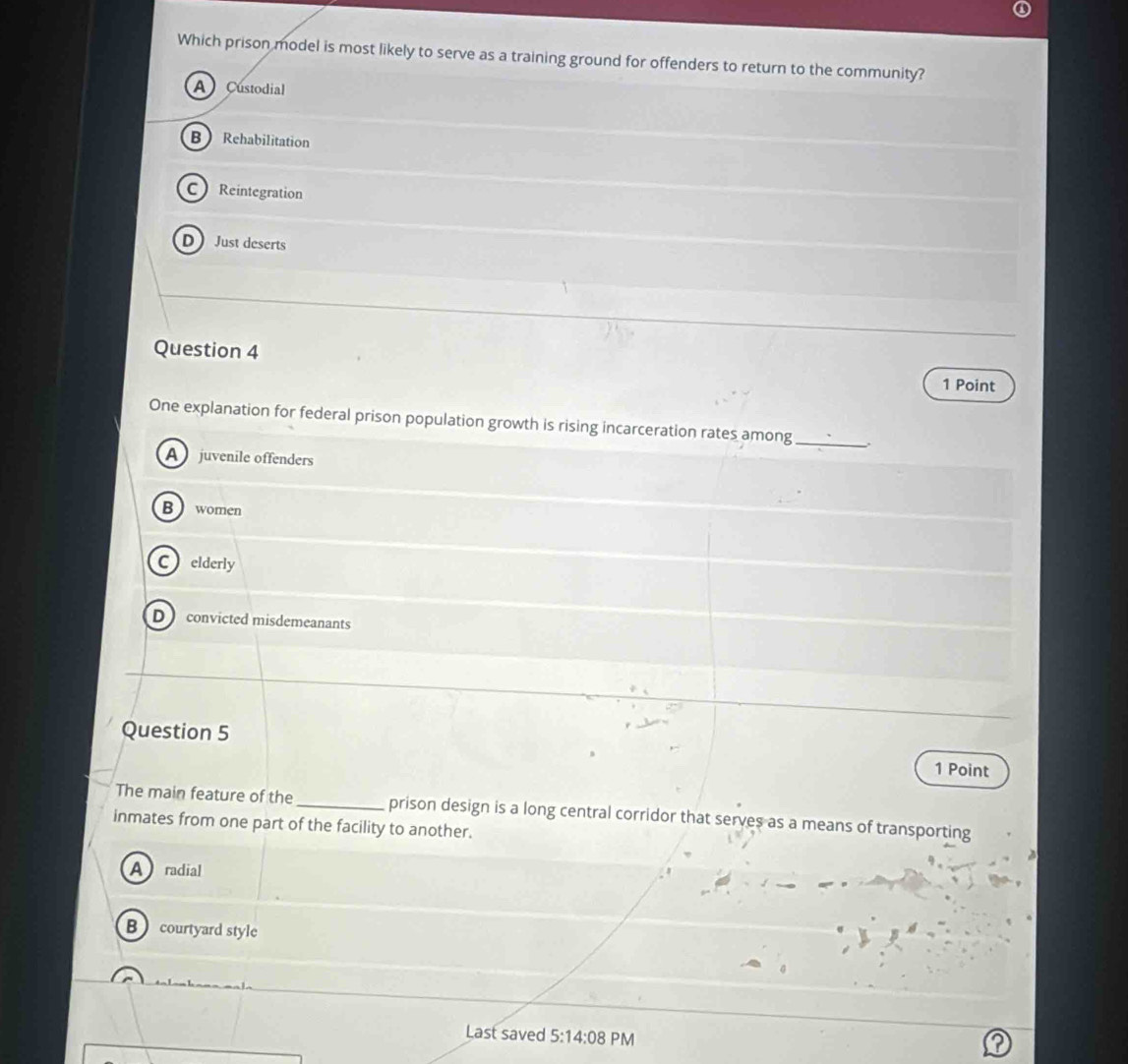 Which prison model is most likely to serve as a training ground for offenders to return to the community?
A Custodial
B Rehabilitation
C Reintegration
D Just deserts
Question 4 1 Point
One explanation for federal prison population growth is rising incarceration rates among_
A juvenile offenders
B women
Celderly
D convicted misdemeanants
Question 5
1 Point
The main feature of the_ prison design is a long central corridor that serves as a means of transporting
inmates from one part of the facility to another.
A radial
B courtyard style
Last saved 5:14:08 PM