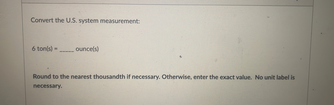 Convert the U.S. system measurement:
6ton(s)= _  ounce(s)
Round to the nearest thousandth if necessary. Otherwise, enter the exact value. No unit label is 
necessary.