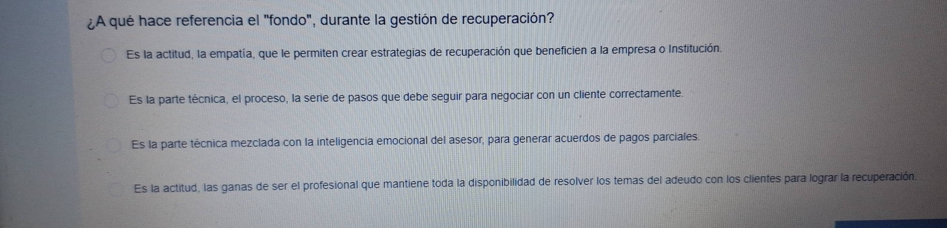 ¿A qué hace referencia el "fondo", durante la gestión de recuperación?
Es la actitud, la empatía, que le permiten crear estrategias de recuperación que beneficien a la empresa o Institución.
Es la parte técnica, el proceso, la serie de pasos que debe seguir para negociar con un cliente correctamente.
Es la parte técnica mezclada con la inteligencia emocional del asesor, para generar acuerdos de pagos parciales.
Es la actitud, las ganas de ser el profesional que mantiene toda la disponibilidad de resolver los temas del adeudo con los clientes para lograr la recuperación.