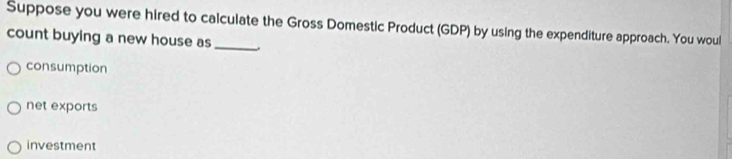 Suppose you were hired to calculate the Gross Domestic Product (GDP) by using the expenditure approach. You woul
count buying a new house as_ _.
consumption
net exports
investment