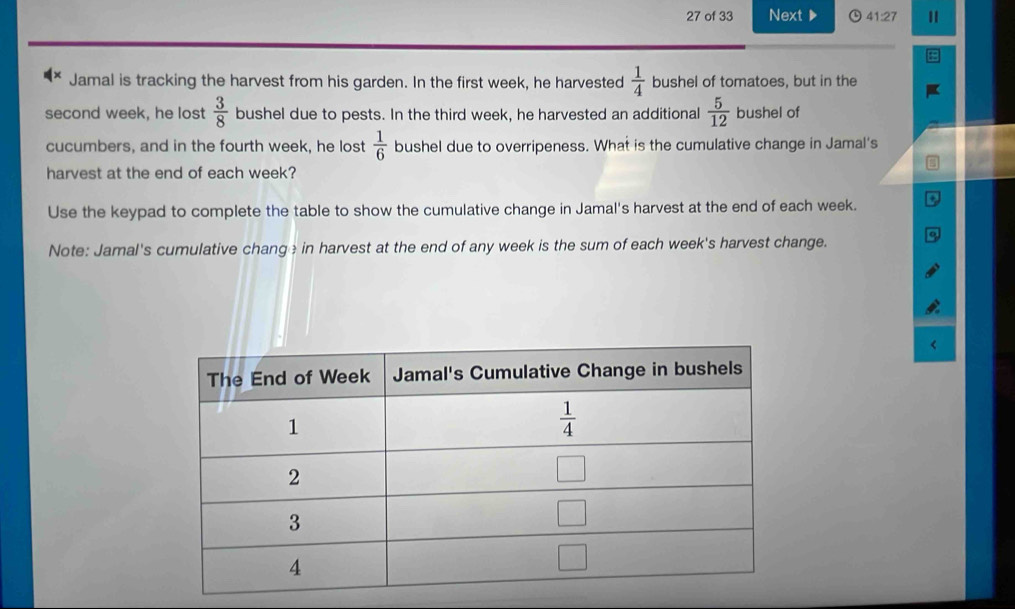 of 33 Next 41:27
Jamal is tracking the harvest from his garden. In the first week, he harvested  1/4  bushel of tomatoes, but in the
second week, he lost  3/8  bushel due to pests. In the third week, he harvested an additional  5/12  bushel of
cucumbers, and in the fourth week, he lost  1/6  bushel due to overripeness. What is the cumulative change in Jamal's
harvest at the end of each week?
Use the keypad to complete the table to show the cumulative change in Jamal's harvest at the end of each week.
Note: Jamal's cumulative change in harvest at the end of any week is the sum of each week's harvest change.