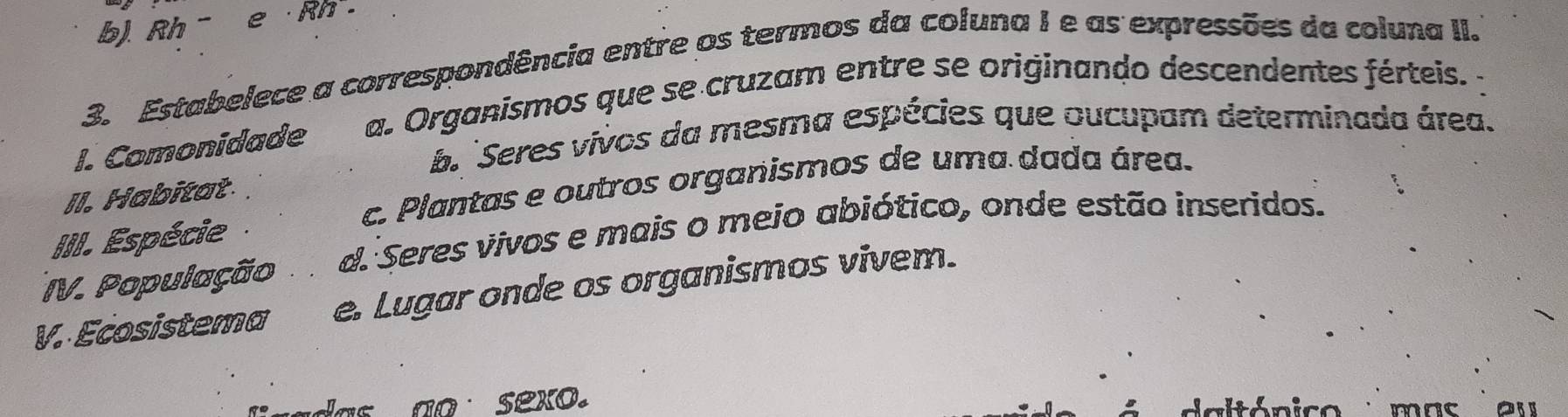 b). Rh - e · Rh .
3. Estabelece a correspondência entre os termos da coluna 1 e as expressões da coluna II.
I. Comonidade a. Organismos que se cruzam entre se originando descendentes férteis. -
b Seres vivos da mesma espécies que oucupam determinada área.
c. Plantas e outros organismos de uma dada área.
II. Habitat.
III. Espécie
IV. População d. Seres vivos e mais o meio abiótico, onde estão inseridos.
V. Ecosistema e. Lugar onde os organismos vivem.
as ao sexo. mnc ou
daltónico