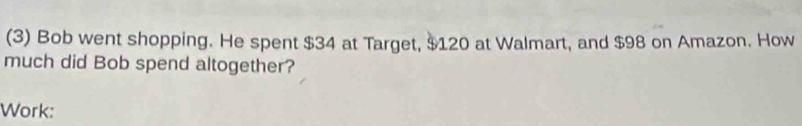 (3) Bob went shopping. He spent $34 at Target, $120 at Walmart, and $98 on Amazon. How 
much did Bob spend altogether? 
Work: