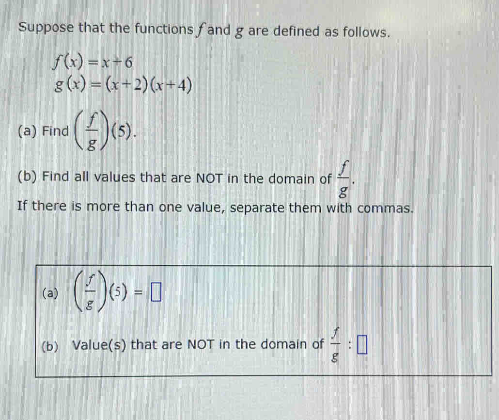 Suppose that the functions fand g are defined as follows.
f(x)=x+6
g(x)=(x+2)(x+4)
(a) Find ( f/g )(5). 
(b) Find all values that are NOT in the domain of  f/g . 
If there is more than one value, separate them with commas. 
(a) ( f/g )(5)=□
(b) Value(s) that are NOT in the domain of  f/g :□