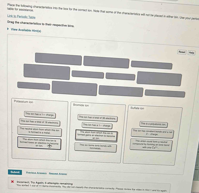table for assistance.
Place the following characteristics into the box for the correct ion. Note that some of the characteristics will not be placed in either bin. Use your perio
Link to Periodic Table
Drag the characteristics to their respective bins.
View Available Hint(s)
Reset Help
Potassium ion Bromide ion Sulfate ion
This ion has a 1 + charge. This ion has a total of 36 electrons.
This ion has a total of 18 electrons. This ion has a 1 — charge.
This is a polyatomic ion.
The neutral atom from which this ion The atom from which this ion is 2 - charge.
This ion has covalent bonds and a net
is formed is a metal. formed gains an electron to become
an ion. This anion could form a neutral
The atom from which this ion is compound by forming an lonic bond
formed loses an electron to become This ion forms ionic bonds with with one Ca^(2+). 
an ion. nonmetals
17
h
Submit Previous Answers Request Answer
Incorrect; Try Again; 5 attempts remaining
You sorted 1 out of 11 items incorrectly. You did not classify the characteristics correctly. Please review the video in Hint 1 and try again.