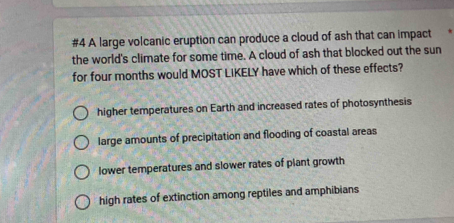 #4 A large volcanic eruption can produce a cloud of ash that can impact 
the world's climate for some time. A cloud of ash that blocked out the sun
for four months would MOST LIKELY have which of these effects?
higher temperatures on Earth and increased rates of photosynthesis
large amounts of precipitation and flooding of coastal areas
lower temperatures and slower rates of plant growth
high rates of extinction among reptiles and amphibians