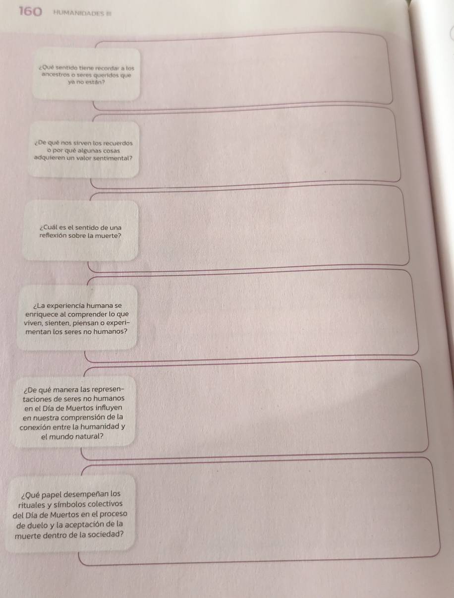 160 HUMANIDADES III 
¿Qué sentido tiene recordar a los 
ancestros o seres queridos que 
ya no están? 
¿De qué nos sírven los recuerdos 
o por qué algunas cosas 
adquieren un valor sentimental? 
¿Cuál es el sentido de una 
refexión sobre la muerte? 
¿La experiencia humana se 
enriquece al comprender lo que 
viven, sienten, piensan o experi-- 
mentan los seres no humanos? 
¿De qué manera las represen- 
taciones de seres no humanos 
en el Día de Muertos influyen 
en nuestra comprensión de la 
conexión entre la humanidad y 
el mundo natural? 
¿Qué papel desempeñan los 
rituales y símbolos colectivos 
del Día de Muertos en el proceso 
de duelo y la aceptación de la 
muerte dentro de la sociedad?