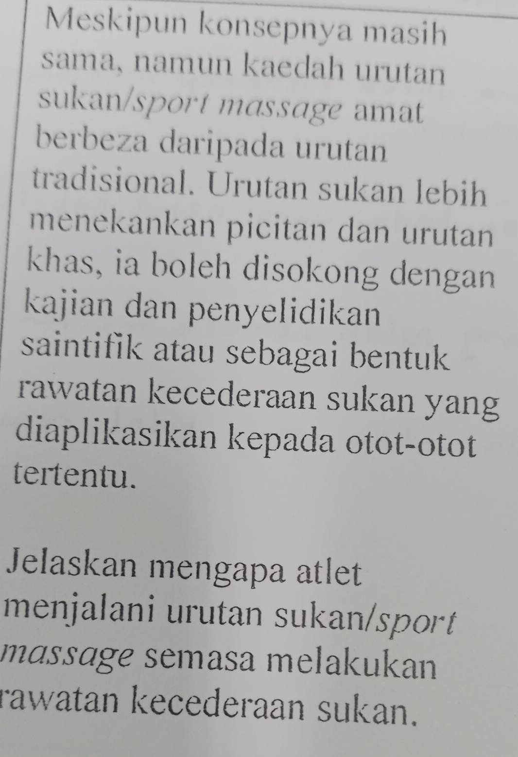 Meskipun konsepnya masih 
sama, namun kaedah urutan 
sukan/sport massage amat 
berbeza daripada urutan 
tradisional. Urutan sukan lebih 
menekankan picitan dan urutann 
khas, ia boleh disokong dengan 
kajian dan penyelidikan 
saintifik atau sebagai bentuk 
rawatan kecederaan sukan yang 
diaplikasikan kepada otot-otot 
tertentu. 
Jelaskan mengapa atlet 
menjalani urutan sukan/sport 
mɑssage semasa melakukan 
rawatan kecederaan sukan.