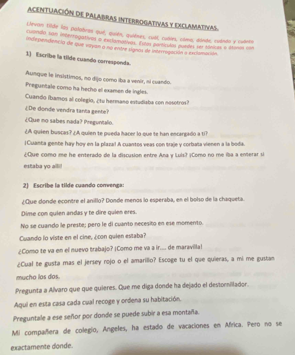 ACENTUACIÓN DE PALABRAS INTERROGATIVAS Y EXCLAMATIVAS.
Llevan tilde las palabras qué, quién, quiénes, cuál, cuáles, cómo, dónde, cuándo y cuánto
cuando son interrogativas o exclamativas. Estas partículas puedes ser tónicas o átonas con
independencia de que vayan o no entre signos de interrogación o exclamación
1) Escribe la tilde cuando corresponda.
Aunque le insistimos, no dijo como iba a venir, ni cuando.
Preguntale como ha hecho el examen de ingles.
Cuando íbamos al colegio, ¿tu hermano estudiaba con nosotros?
¿De donde vendra tanta gente?
¿Que no sabes nada? Preguntalo.
¿A quien buscas? ¿A quien te pueda hacer lo que te han encargado a ti?
¡Cuanta gente hay hoy en la plaza! A cuantos veas con traje y corbata vienen a la boda.
¿Que como me he enterado de la discusion entre Ana y Luis? ¡Como no me iba a enterar si
estaba yo alli!
2) Escribe la tilde cuando convenga:
¿Que donde econtre el anillo? Donde menos lo esperaba, en el bolso de la chaqueta.
Dime con quien andas y te dire quien eres.
No se cuando le preste; pero le di cuanto necesito en ese momento.
Cuando lo viste en el cine, ¿con quien estaba?
¿Como te va en el nuevo trabajo? |Como me va a ir.... de maravilla!
¿Cual te gusta mas el jersey rojo o el amarillo? Escoge tu el que quieras, a mi me gustan
mucho los dos.
Pregunta a Alvaro que que quieres. Que me diga donde ha dejado el destornillador.
Aqui en esta casa cada cual recoge y ordena su habitación.
Preguntale a ese señor por donde se puede subir a esa montaña.
Mi compañera de colegio, Angeles, ha estado de vacaciones en Africa. Pero no se
exactamente donde.