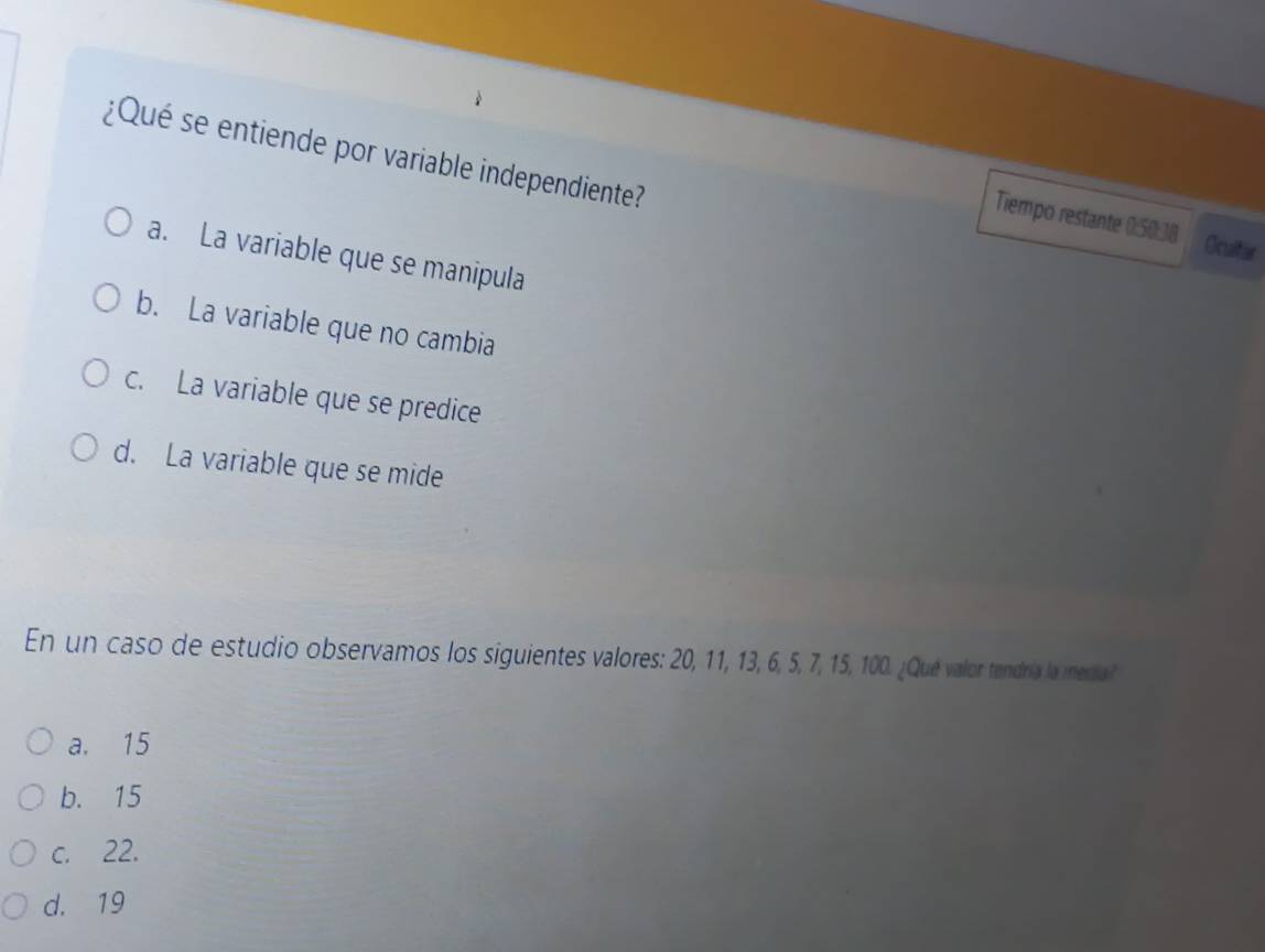 ¿Qué se entiende por variable independiente?
Tiempo restante 0:50:38 Ocultar
a. La variable que se manipula
b. La variable que no cambia
c. La variable que se predice
d. La variable que se mide
En un caso de estudio observamos los siguientes valores: 20, 11, 13, 6, 5, 7, 15, 100. ¿Qué valor tendría la mera?
a. 15
b. 15
c. 22.
d. 19