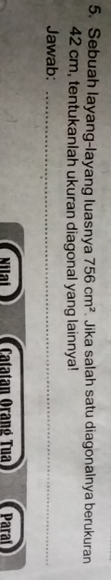 Sebuah layang-layang luasnya 756cm^2 Jika salah satu diagonalnya berukuran
42 cm, tentukanlah ukuran diagonal yang lainnya! 
Jawab:_ 
_ 
Nilaí Catatan Orang Tua Paraí