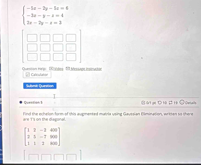 beginarrayl -5x-2y-5z=6 -3x-y-z=4 2x-2y-z=3endarray.
Question Help: * Video Message instructor
Calculator
Submit Question
Question 5 B 0/1 pt つ 10 2 19 Details
Find the echelon form of this augmented matrix using Gaussian Elimination, written so there
are 1 's on the diagonal.
beginbmatrix 1&2&-2&400 2&5&-7&900 1&1&2&800endbmatrix