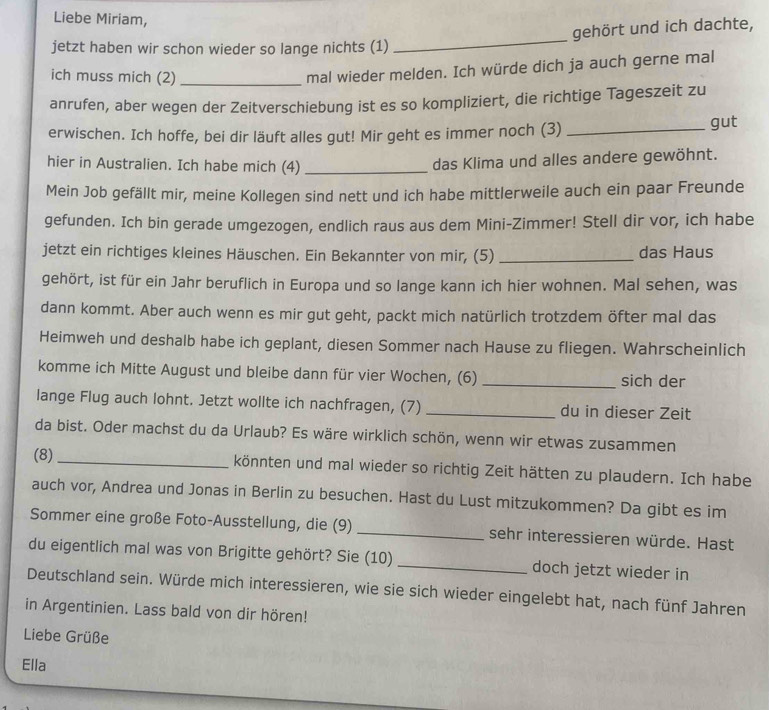 Liebe Miriam,
_
gehört und ich dachte,
jetzt haben wir schon wieder so lange nichts (1)
ich muss mich (2)_
mal wieder melden. Ich würde dich ja auch gerne mal
anrufen, aber wegen der Zeitverschiebung ist es so kompliziert, die richtige Tageszeit zu
erwischen. Ich hoffe, bei dir läuft alles gut! Mir geht es immer noch (3) _gut
hier in Australien. Ich habe mich (4)_
das Klima und alles andere gewöhnt.
Mein Job gefällt mir, meine Kollegen sind nett und ich habe mittlerweile auch ein paar Freunde
gefunden. Ich bin gerade umgezogen, endlich raus aus dem Mini-Zimmer! Stell dir vor, ich habe
jetzt ein richtiges kleines Häuschen. Ein Bekannter von mir, (5) _das Haus
gehört, ist für ein Jahr beruflich in Europa und so lange kann ich hier wohnen. Mal sehen, was
dann kommt. Aber auch wenn es mir gut geht, packt mich natürlich trotzdem öfter mal das
Heimweh und deshalb habe ich geplant, diesen Sommer nach Hause zu fliegen. Wahrscheinlich
komme ich Mitte August und bleibe dann für vier Wochen, (6) _sich der
lange Flug auch lohnt. Jetzt wollte ich nachfragen, (7) _du in dieser Zeit
da bist. Oder machst du da Urlaub? Es wäre wirklich schön, wenn wir etwas zusammen
(8) _könnten und mal wieder so richtig Zeit hätten zu plaudern. Ich habe
auch vor, Andrea und Jonas in Berlin zu besuchen. Hast du Lust mitzukommen? Da gibt es im
Sommer eine große Foto-Ausstellung, die (9) _sehr interessieren würde. Hast
du eigentlich mal was von Brigitte gehört? Sie (10) _doch jetzt wieder in
Deutschland sein. Würde mich interessieren, wie sie sich wieder eingelebt hat, nach fünf Jahren
in Argentinien. Lass bald von dir hören!
Liebe Grüße
Ella