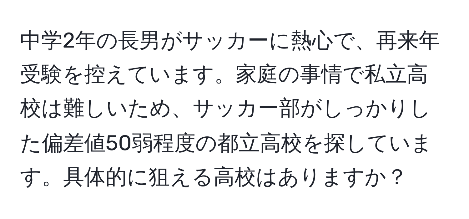 中学2年の長男がサッカーに熱心で、再来年受験を控えています。家庭の事情で私立高校は難しいため、サッカー部がしっかりした偏差値50弱程度の都立高校を探しています。具体的に狙える高校はありますか？