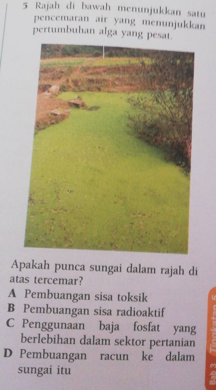 Rajah di bawah menunjukkan satu
pencemaran air yang menunjukkan
pertumbuhan alga yang pesat.
Apakah punca sungai dalam rajah di
atas tercemar?
A Pembuangan sisa toksik
B Pembuangan sisa radioaktif
C Penggunaan baja fosfat yang
berlebihan dalam sektor pertanian
D Pembuangan racun ke dalam
sungai itu
a