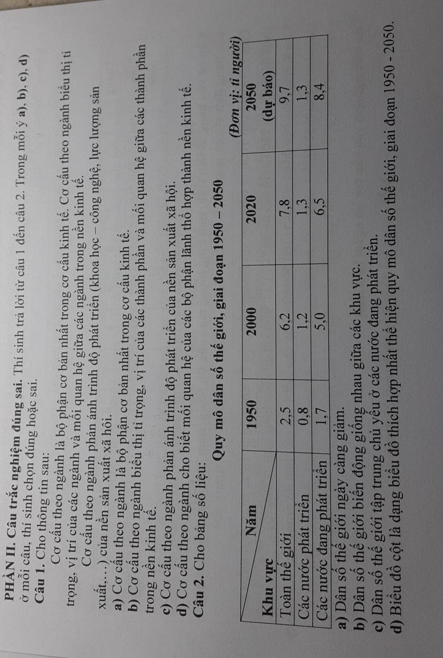 PHÀN II. Câu trắc nghiệm đúng sai. Thí sinh trả lời từ câu 1 đến câu 2. Trong mỗi ý a), b), c), d) 
ở mỗi câu, thí sinh chọn đúng hoặc sai. 
Câu 1. Cho thông tin sau: 
Cơ cấu theo ngành là bộ phận cơ bản nhất trong cơ cấu kinh tế. Cơ cấu theo ngành biểu thị ti 
trọng, vị trí của các ngành và mối quan hệ giữa các ngành trong nền kinh tế. 
Cơ cấu theo ngành phản ánh trình độ phát triển (khoa học - công nghệ, lực lượng sản 
xuất,...) của nền sản xuất xã hôi. 
a) Cơ cấu theo ngành là bộ phận cơ bản nhất trong cơ cấu kinh tế. 
b) Cơ cầu theo ngành biểu thị tỉ trọng, vị trí của các thành phần và mối quan hệ giữa các thành phần 
trong nền kinh tế. 
c) Cơ cấu theo ngành phản ánh trình độ phát triển của nền sản xuất xã hội. 
d) Cơ cấu theo ngành cho biết mối quan hệ của các bộ phận lãnh thổ hợp thành nền kinh tế. 
Câu 2. Cho bảng số liệu: 
Quy mô dân số thế giới, giai đoạn 1950 - 2050 
a) Dân số thế giới ngày càng giảm. 
b) Dân số thế giới biến động giống nhau giữa các khu vực. 
c) Dân số thế giới tập trung chủ yếu ở các nước đang phát triển. 
d) Biểu đồ cột là dạng biểu đồ thích hợp nhất thể hiện quy mô dân số thế giới, giai đoạn 1950 - 2050.