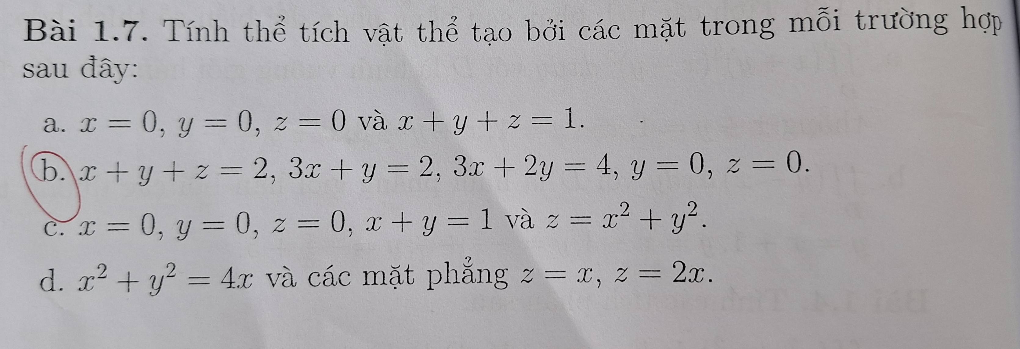 Tính thể tích vật thể tạo bởi các mặt trong mỗi trường hợp 
sau đây: 
a. x=0, y=0, z=0 và x+y+z=1. 
b. x+y+z=2, 3x+y=2, 3x+2y=4, y=0, z=0. 
C. x=0, y=0, z=0, x+y=1 và z=x^2+y^2. 
d. x^2+y^2=4x và các mặt phẳng z=x, z=2x.