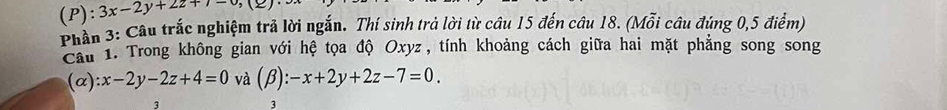 3x-2y+2z+7-6,(≥ )
Phần 3: Câu trắc nghiệm trả lời ngắn. Thí sinh trả lời từ câu 15 đến câu 18. (Mỗi câu đúng 0,5 điểm)
Cầu 1. Trong không gian với hệ tọa độ Oxyz, tính khoảng cách giữa hai mặt phẳng song song
(alpha ):x-2y-2z+4=0 và (beta ):-x+2y+2z-7=0. 
3
3