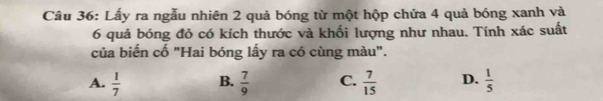 Lấy ra ngẫu nhiên 2 quả bóng từ một hộp chứa 4 quả bóng xanh và
6 quả bóng đỏ có kích thước và khối lượng như nhau. Tính xác suất
của biến cố "Hai bóng lấy ra có cùng màu".
B.
C.
D.
A.  1/7   7/9   7/15   1/5 